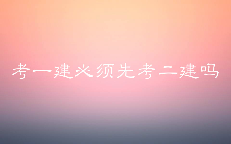 考一建必須先考二建嗎?一建二建有什么區別考試科目分別是什么?